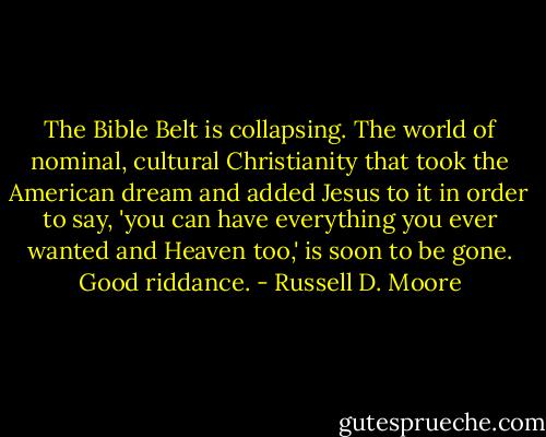 The Bible Belt is collapsing. The world of nominal, cultural Christianity that took the American dream and added Jesus to it in order to say, 'you can have everything you ever wanted and Heaven too,' is soon to be gone. Good riddance. - Russell D. Moore