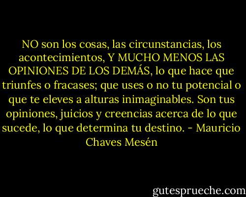 NO son los cosas, las circunstancias, los acontecimientos, Y MUCHO MENOS LAS OPINIONES DE LOS DEMÁS, lo que hace que triunfes o fracases; que uses o no tu potencial o que te eleves a alturas inimaginables. Son tus opiniones, juicios y creencias acerca de lo que sucede, lo que determina tu destino. - Mauricio Chaves Mesén