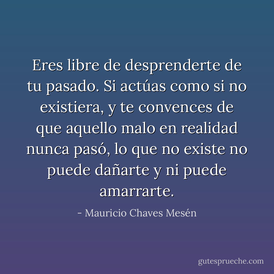Eres libre de desprenderte de tu pasado. Si actúas como si no existiera, y te convences de que aquello malo en realidad nunca pasó, lo que no existe no puede dañarte y ni puede amarrarte. - Mauricio Chaves Mesén