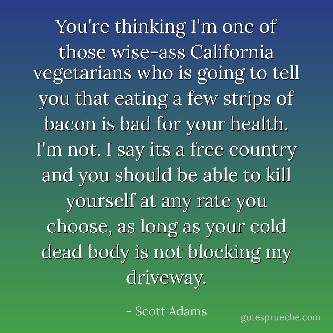 You're thinking I'm one of those wise-ass California vegetarians who is going to tell you that eating a few strips of bacon is bad for your health. I'm not. I say its a free country and you should be able to kill yourself at any rate you choose, as long as your cold dead body is not blocking my driveway. - Scott Adams