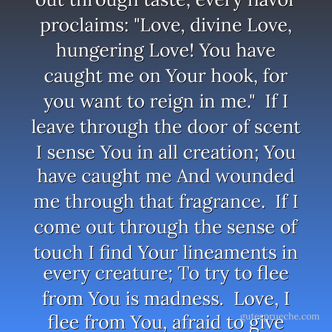 O Love, divine Love, why do You lay siege to me?<br />In a frenzy of love for me, You find no rest.<br /><br />From five sides You move against me,<br />Hearing, sight, taste, touch, and scent.<br />To come out is to be caught; I cannot hide from You.<br /><br />If I come out through sight I see Love<br />Painted in every form and color,<br />Inviting me to come to You, to dwell in You.<br /><br />If I leave through the door of hearing,<br />What I hear points only to You, Lord;<br />I cannot escape Love through this gage.<br /><br />If I come out through taste, every flavor proclaims:<br />"Love, divine Love, hungering Love!<br />You have caught me on Your hook, for you want to reign in me."<br /><br />If I leave through the door of scent<br />I sense You in all creation; You have caught me<br />And wounded me through that fragrance.<br /><br />If I come out through the sense of touch<br />I find Your lineaments in every creature;<br />To try to flee from You is madness.<br /><br />Love, I flee from You, afraid to give You my heart:<br />I see that You make me one with You,<br />I cease to be me and can no longer find myself.<br /><br />If I see evil in a man or defect or temptation,<br />You fuse me with him, and make me suffer;<br />O Love without limits, who is it You love?<br /><br />It is You, O Crucified Christ,<br />Who take possession of me,<br />Drawing me out of the sea to the shore;<br /><br />There I suffer to see Your wounded heart.<br />Why did You endure the pain?<br />So that I might be healed. - Jacopone da Todi