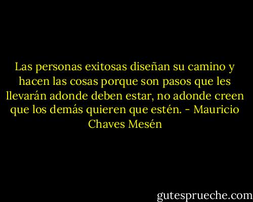 Las personas exitosas diseñan su camino y hacen las cosas porque son pasos que les llevarán adonde deben estar, no adonde creen que los demás quieren que estén. - Mauricio Chaves Mesén