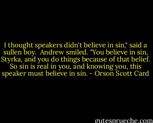 I thought speakers didn't believe in sin," said a sullen boy.<br /><br />Andrew smiled. "You believe in sin, Styrka, and you do things because of that belief. So sin is real in you, and knowing you, this speaker must believe in sin. - Orson Scott Card
