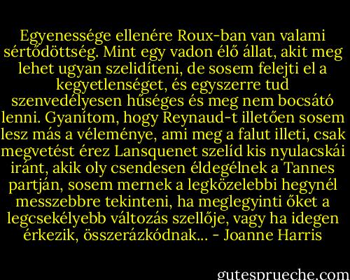 Egyenessége ellenére Roux-ban van valami sértődöttség. Mint egy vadon élő állat, akit meg lehet ugyan szelidíteni, de sosem felejti el a kegyetlenséget, és egyszerre tud szenvedélyesen hűséges és meg nem bocsátó lenni. Gyanítom, hogy Reynaud-t illetően sosem lesz más a véleménye, ami meg a falut illeti, csak megvetést érez Lansquenet szelíd kis nyulacskái iránt, akik oly csendesen éldegélnek a Tannes partján, sosem mernek a legközelebbi hegynél messzebbre tekinteni, ha meglegyinti őket a legcsekélyebb változás szellője, vagy ha idegen érkezik, összerázkódnak... - Joanne Harris