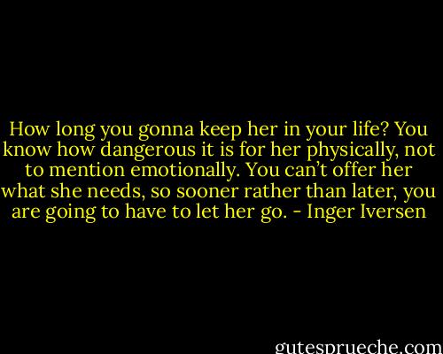 How long you gonna keep her in your life? You know how dangerous it is for her physically, not to mention emotionally. You can’t offer her what she needs, so sooner rather than later, you are going to have to let her go. - Inger Iversen