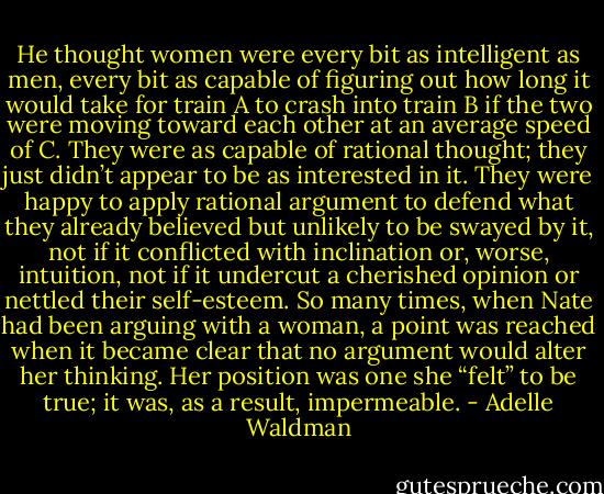 He thought women were every bit as intelligent as men, every bit as capable of figuring out how long it would take for train A to crash into train B if the two were moving toward each other at an average speed of C. They were as capable of rational thought; they just didn’t appear to be as interested in it. They were happy to apply rational argument to defend what they already believed but unlikely to be swayed by it, not if it conflicted with inclination or, worse, intuition, not if it undercut a cherished opinion or nettled their self-esteem. So many times, when Nate had been arguing with a woman, a point was reached when it became clear that no argument would alter her thinking. Her position was one she “felt” to be true; it was, as a result, impermeable. - Adelle Waldman