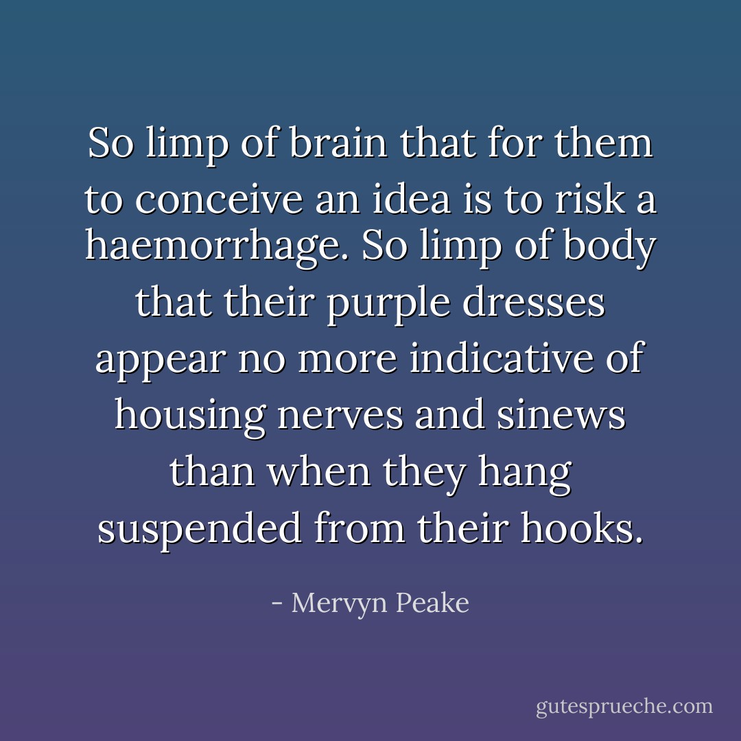 So limp of brain that for them to conceive an idea is to risk a haemorrhage. So limp of body that their purple dresses appear no more indicative of housing nerves and sinews than when they hang suspended from their hooks. - Mervyn Peake