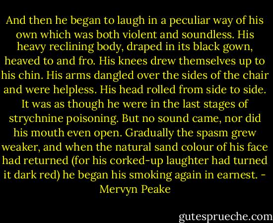 And then he began to laugh in a peculiar way of his own which was both violent and soundless. His heavy reclining body, draped in its black gown, heaved to and fro. His knees drew themselves up to his chin. His arms dangled over the sides of the chair and were helpless. His head rolled from side to side. It was as though he were in the last stages of strychnine poisoning. But no sound came, nor did his mouth even open. Gradually the spasm grew weaker, and when the natural sand colour of his face had returned (for his corked-up laughter had turned it dark red) he began his smoking again in earnest. - Mervyn Peake