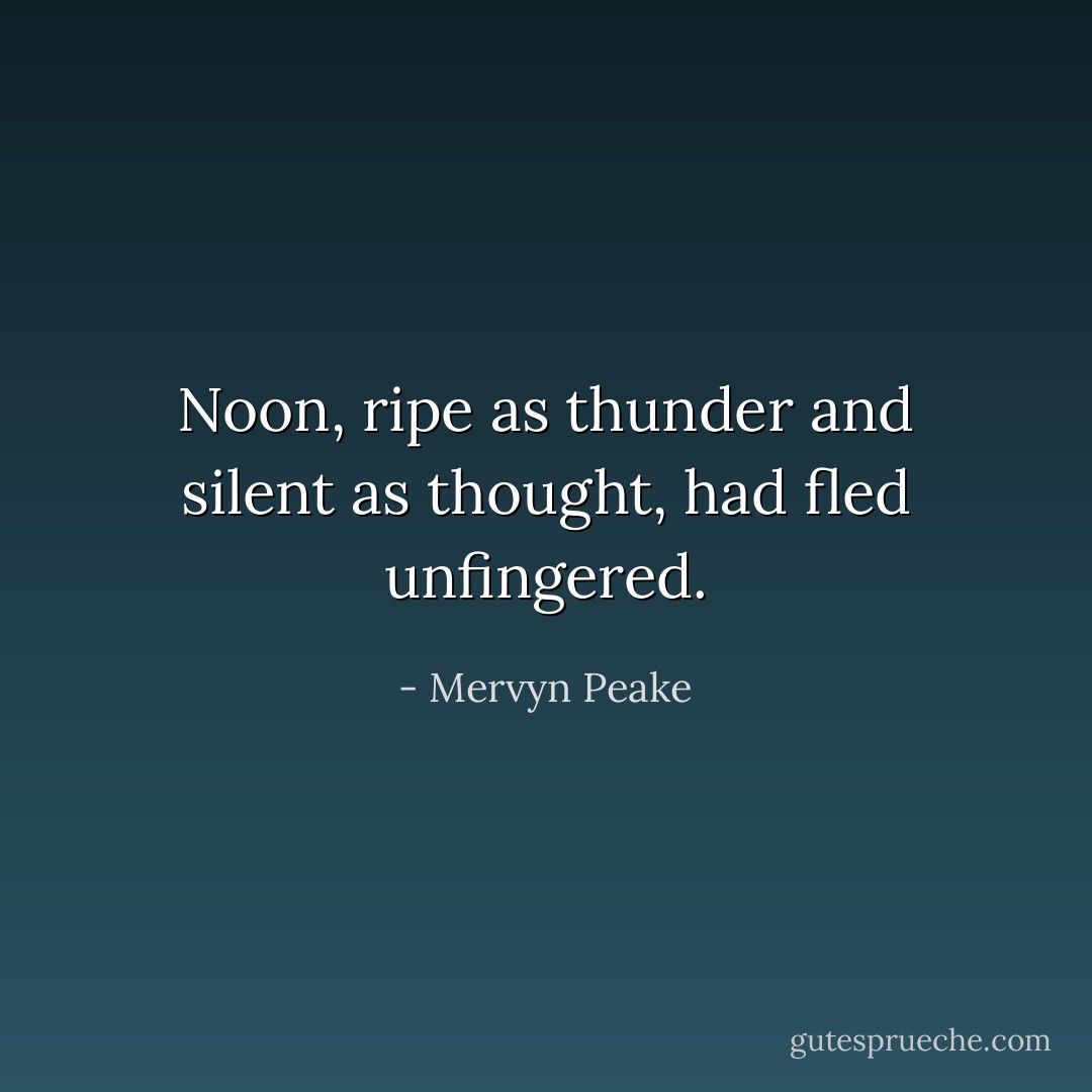 Noon, ripe as thunder and silent as thought, had fled unfingered. - Mervyn Peake