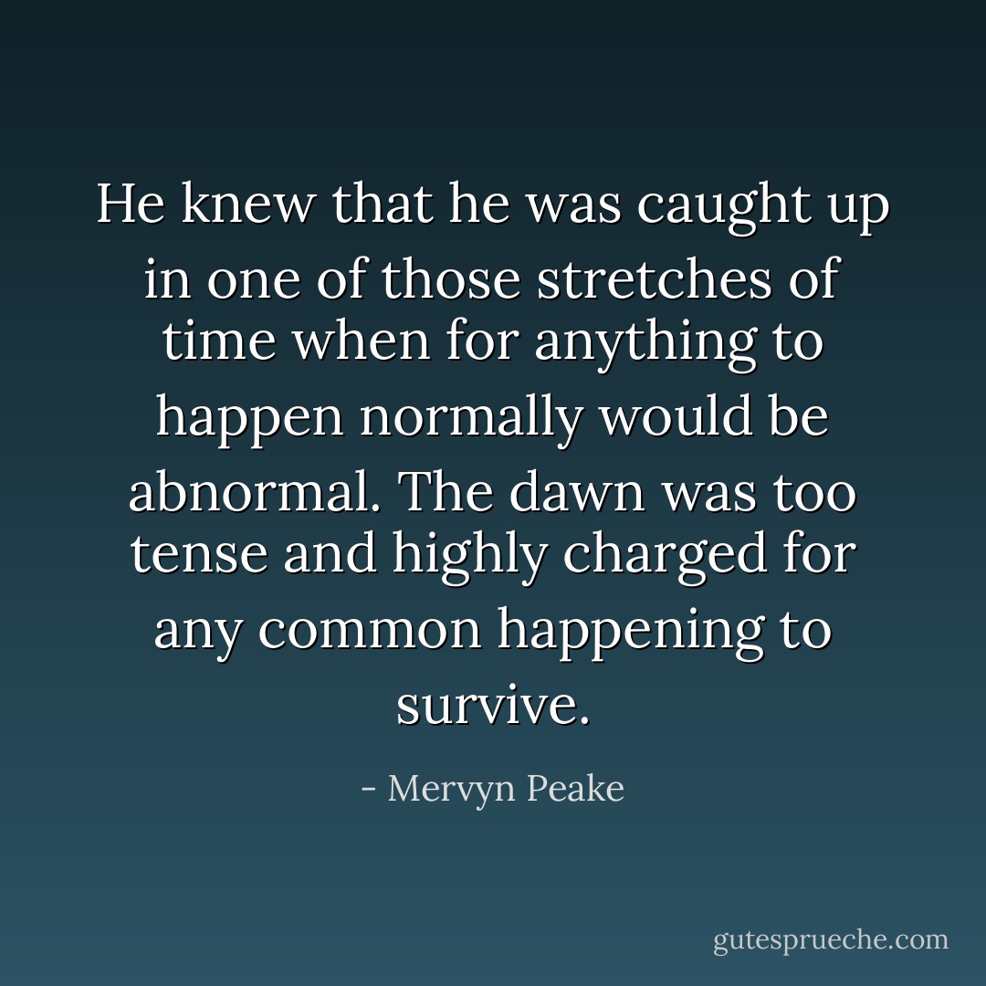 He knew that he was caught up in one of those stretches of time when for anything to happen normally would be abnormal. The dawn was too tense and highly charged for any common happening to survive. - Mervyn Peake