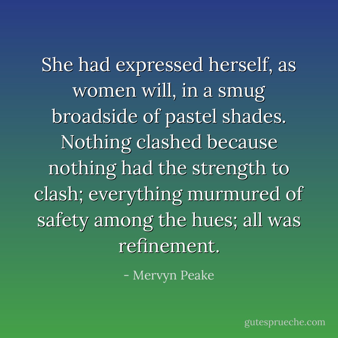 She had expressed herself, as women will, in a smug broadside of pastel shades. Nothing clashed because nothing had the strength to clash; everything murmured of safety among the hues; all was refinement. - Mervyn Peake