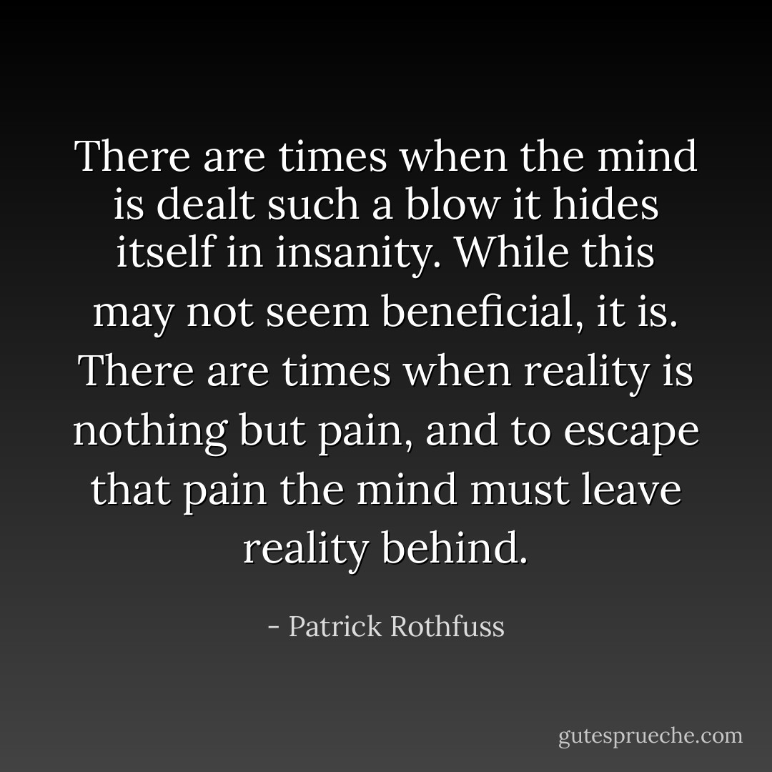There are times when the mind is dealt such a blow it hides itself in insanity. While this may not seem beneficial, it is. There are times when reality is nothing but pain, and to escape that pain the mind must leave reality behind. - Patrick Rothfuss