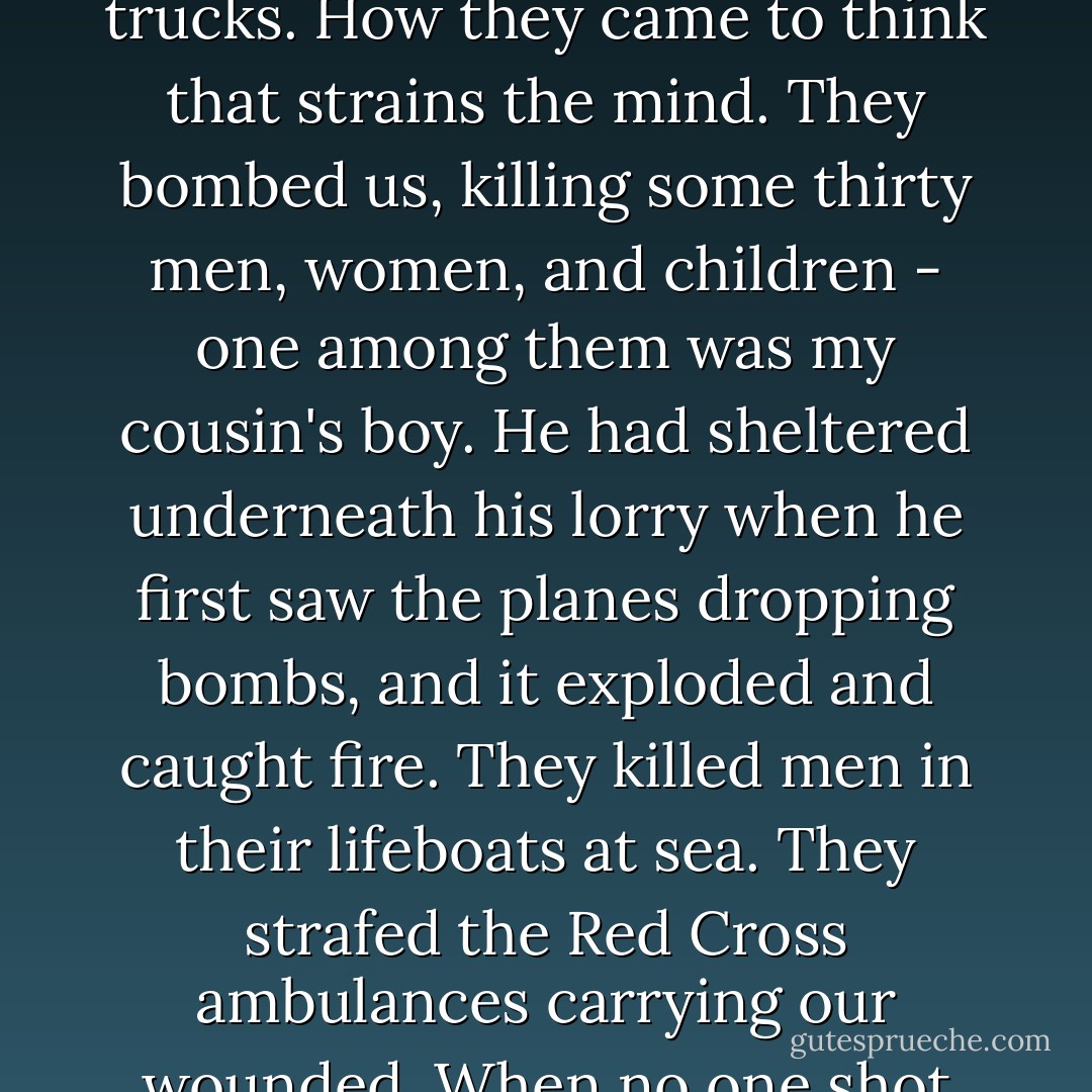 They came here on Sunday, 30th June, 1940, after bombing us two days before. They said they hadn't meant to bomb us; they mistook our tomato lorries on the pier for army trucks. How they came to think that strains the mind. They bombed us, killing some thirty men, women, and children - one among them was my cousin's boy. He had sheltered underneath his lorry when he first saw the planes dropping bombs, and it exploded and caught fire. They killed men in their lifeboats at sea. They strafed the Red Cross ambulances carrying our wounded. When no one shot back at them, they saw the British had left us undefended. They just flew in peaceably two days later and occupied us for five years. - Mary Ann Shaffer