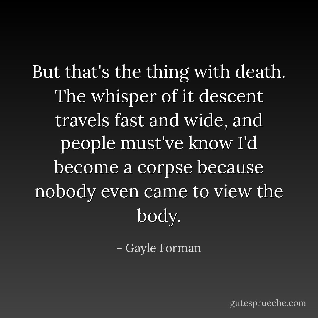But that's the thing with death. The whisper of it descent travels fast and wide, and people must've know I'd become a corpse because nobody even came to view the body. - Gayle Forman