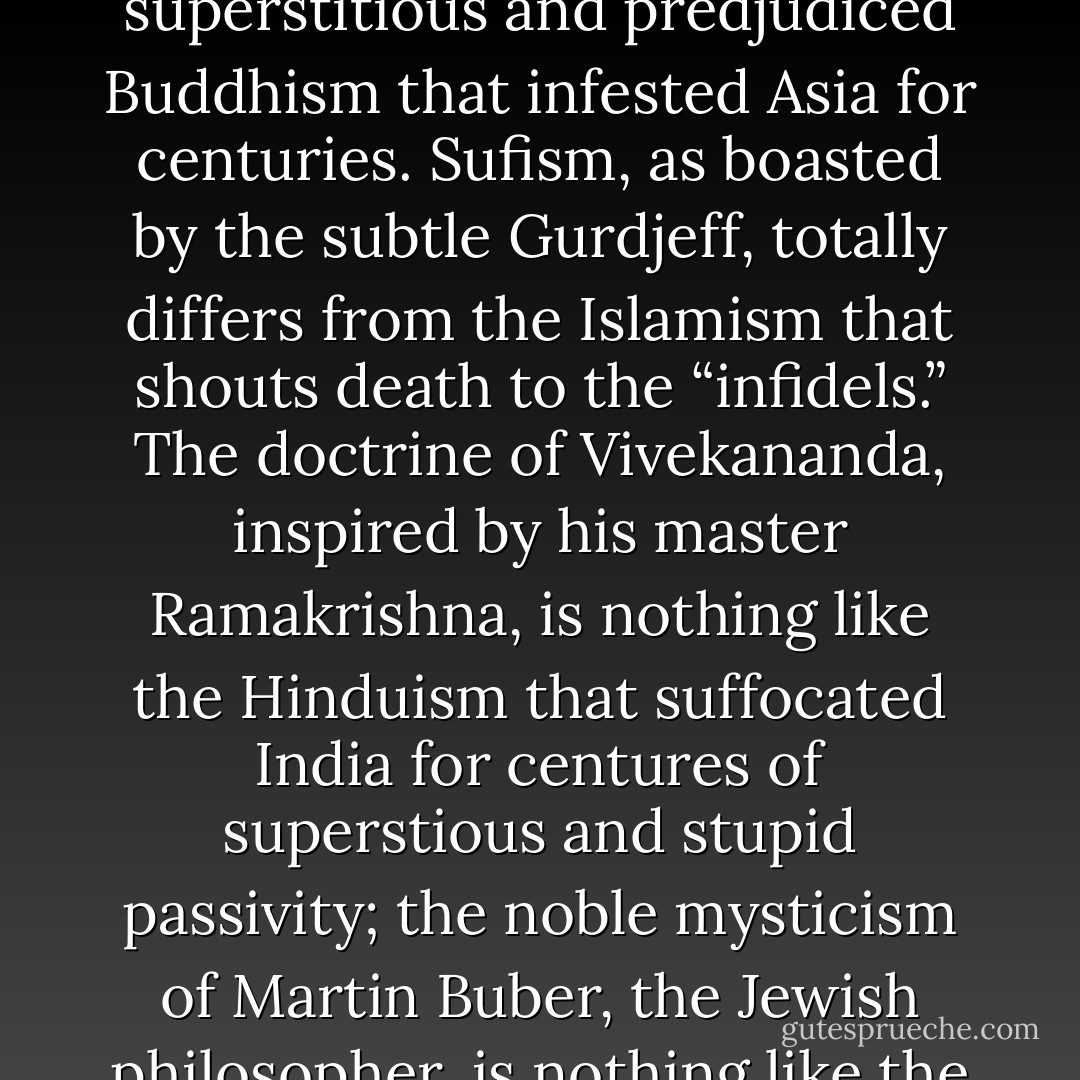 Zen Buddhism, for example, as practiced by Suzuki, the excellent Japanese mystic, has nothing to do with the superstitious and predjudiced Buddhism that infested Asia for centuries. Sufism, as boasted by the subtle Gurdjeff, totally differs from the Islamism that shouts death to the “infidels.” The doctrine of Vivekananda, inspired by his master Ramakrishna, is nothing like the Hinduism that suffocated India for centures of superstious and stupid passivity; the noble mysticism of Martin Buber, the Jewish philosopher, is nothing like the bloody cultural narrowness and tribal elitism of the mosaic orthodoxy. - Marcelo Ramos Motta