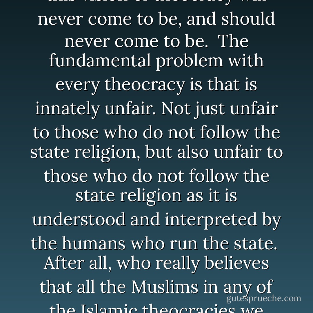 Many religious fundamentalists around the world would like to see the establishment of theocracies — states where religion and government are closely intertwined. While some just reject separation of [name of place of worship] and state, others go further and insist that one religion’s tenets be made law.<br /><br />The normal arguments for a theocracy are that, for example, it would lend a greater sense of morality to the making and enforcement of laws. Or that as our laws were originally derived from some moral commandments in a particular religion, it makes sense to enthrone this religion as chief in the state.<br /><br />Basically, theocrats can talk until the cows come home about how great it would be if we were ruled by God, how great it would be if our laws followed God’s laws, and so forth. But this vision of theocracy will never come to be, and should never come to be.<br /><br />The fundamental problem with every theocracy is that is innately unfair. Not just unfair to those who do not follow the state religion, but also unfair to those who do not follow the state religion as it is understood and interpreted by the humans who run the state.<br /><br />After all, who really believes that all the Muslims in any of the Islamic theocracies we have today are happy? Those who believe the wrong things about Islam from one particular point of view are mercilessly vilified — the present civil war in Iraq is an excellent example.<br /><br />Why a theocracy would be unfair to those who don’t practice the state religion should be very apparent. Whatever flowery talk there may be of equality, if the laws are derived from one religion, then the laws will favour that religion, like it or not.<br /><br />At this point, supporters of theocracy often get riled up. This is because they can point topassages in their holy book which they argue justify their claims that their religion would be fair to all. On occasion they will also argue that their particular God’s laws are perfect. - John Lee