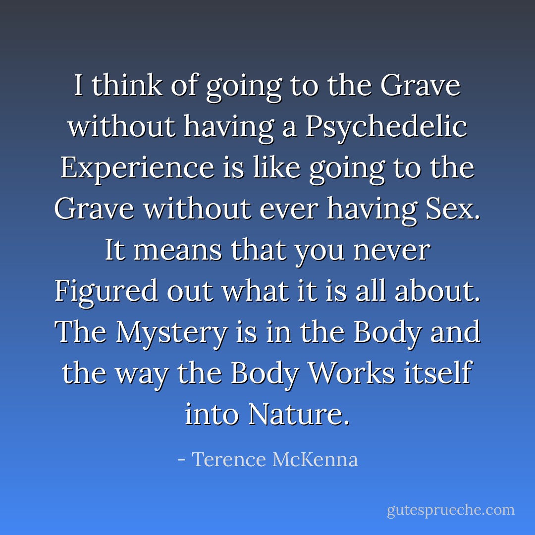 I think of going to the Grave without having a Psychedelic Experience is like going to the Grave without ever having Sex. It means that you never Figured out what it is all about. The Mystery is in the Body and the way the Body Works itself into Nature. - Terence McKenna