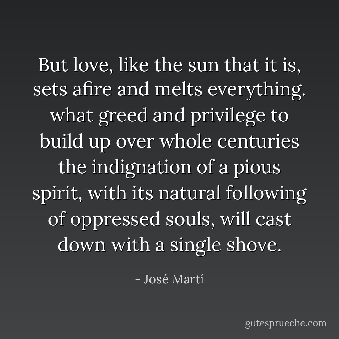 But love, like the sun that it is, sets afire and melts everything. what greed and privilege to build up over whole centuries the indignation of a pious spirit, with its natural following of oppressed souls, will cast down with a single shove. - José Martí