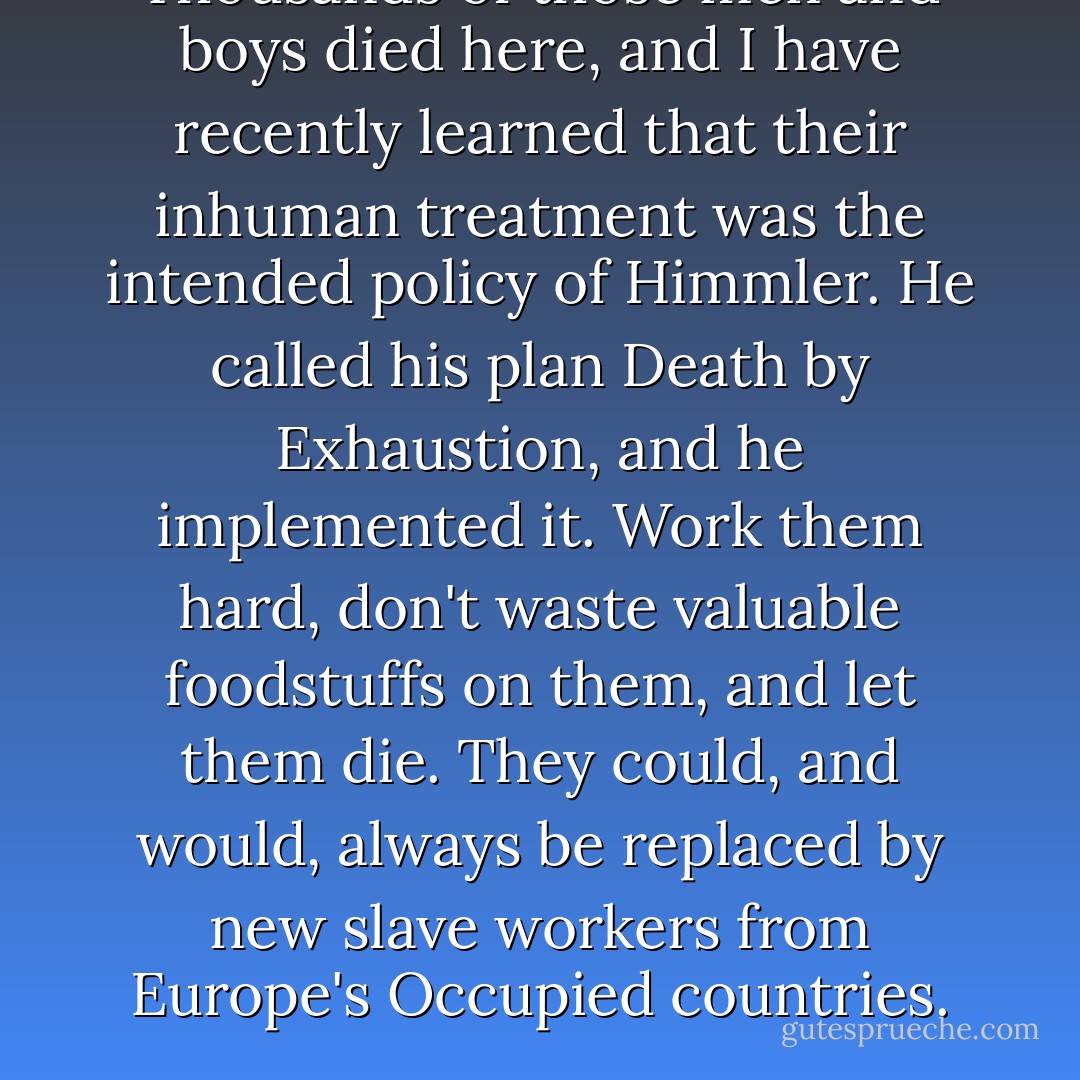 Thousands of those men and boys died here, and I have recently learned that their inhuman treatment was the intended policy of Himmler. He called his plan Death by Exhaustion, and he implemented it. Work them hard, don't waste valuable foodstuffs on them, and let them die. They could, and would, always be replaced by new slave workers from Europe's Occupied countries. - Mary Ann Shaffer