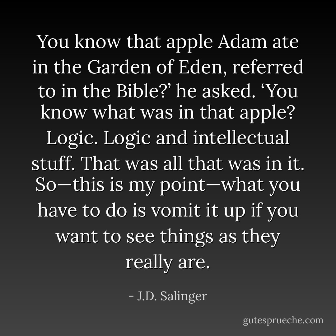 You know that apple Adam ate in the Garden of Eden, referred to in the Bible?’ he asked. ‘You know what was in that apple? Logic. Logic and intellectual stuff. That was all that was in it. So—this is my point—what you have to do is vomit it up if you want to see things as they really are. - J.D. Salinger