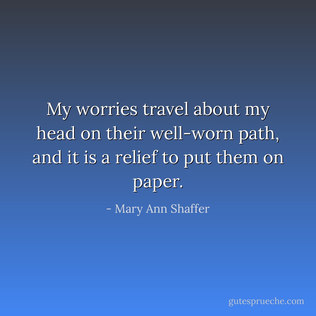 My worries travel about my head on their well-worn path, and it is a relief to put them on paper. - Mary Ann Shaffer