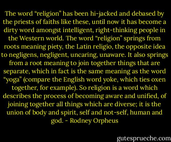 The word “religion” has been hi-jacked and debased by the priests of faiths like these, until now it has become a dirty word amongst intelligent, right-thinking people in the Western world. The word “religion” springs from roots meaning piety, the Latin religio, the opposite idea to negligens, negligent, uncaring, unaware. It also springs from a root meaning to join together things that are separate, which in fact is the same meaning as the word “yoga” (compare the English word yoke, which ties oxen together, for example). So religion is a word which describes the process of becoming aware and unified, of joining together all things which are diverse; it is the union of body and spirit, self and not-self, human and god. - Rodney Orpheus