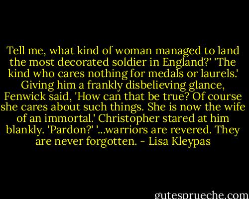 Tell me, what kind of woman managed to land the most decorated soldier in England?'<br />'The kind who cares nothing for medals or laurels.'<br />Giving him a frankly disbelieving glance, Fenwick said, 'How can that be true? Of course she cares about such things. She is now the wife of an immortal.'<br />Christopher stared at him blankly. 'Pardon?'<br />'...warriors are revered. They are never forgotten. - Lisa Kleypas