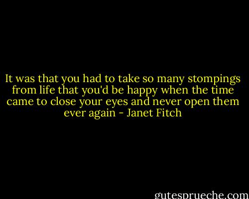 It was that you had to take so many stompings from life that you'd be happy when the time came to close your eyes and never open them ever again - Janet Fitch