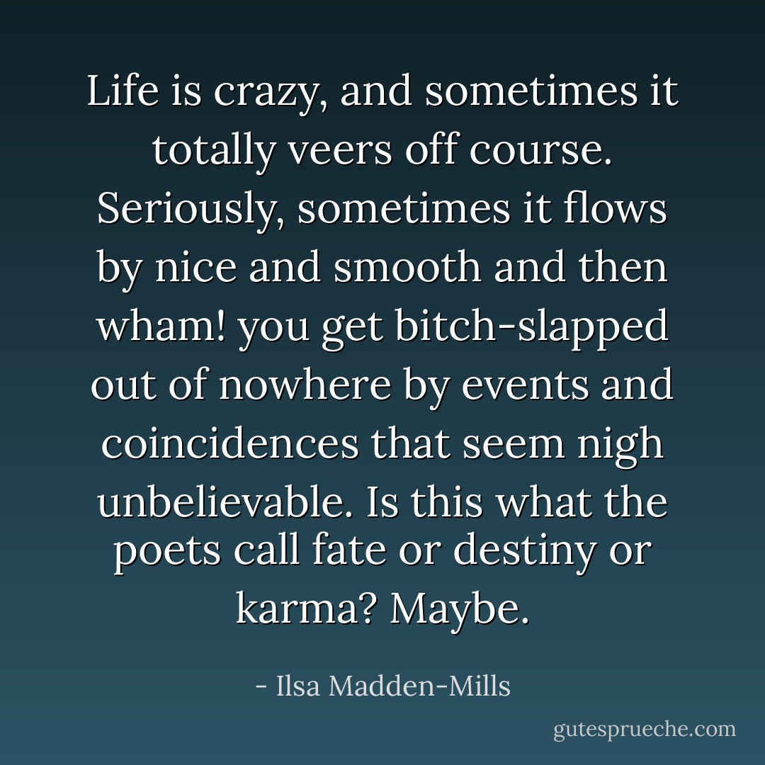 Life is crazy, and sometimes it totally veers off course. Seriously, sometimes it flows by nice and smooth and then wham! you get bitch-slapped out of nowhere by events and coincidences that seem nigh unbelievable. Is this what the poets call fate or destiny or karma? Maybe. - Ilsa Madden-Mills