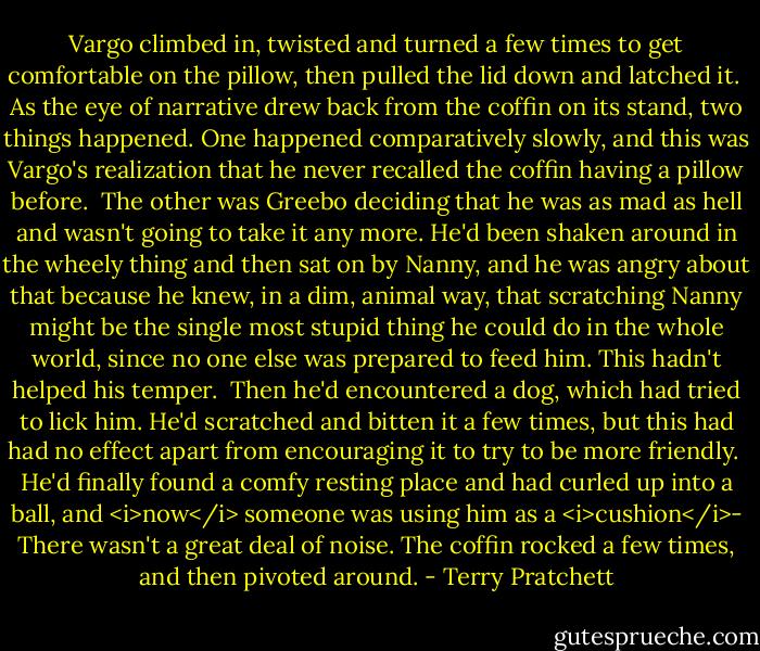 Vargo climbed in, twisted and turned a few times to get comfortable on the pillow, then pulled the lid down and latched it. <br />As the eye of narrative drew back from the coffin on its stand, two things happened. One happened comparatively slowly, and this was Vargo's realization that he never recalled the coffin having a pillow before. <br />The other was Greebo deciding that he was as mad as hell and wasn't going to take it any more. He'd been shaken around in the wheely thing and then sat on by Nanny, and he was angry about that because he knew, in a dim, animal way, that scratching Nanny might be the single most stupid thing he could do in the whole world, since no one else was prepared to feed him. This hadn't helped his temper. <br />Then he'd encountered a dog, which had tried to lick him. He'd scratched and bitten it a few times, but this had had no effect apart from encouraging it to try to be more friendly. <br />He'd finally found a comfy resting place and had curled up into a ball, and <i>now</i> someone was using him as a <i>cushion</i>-<br />There wasn't a great deal of noise. The coffin rocked a few times, and then pivoted around. - Terry Pratchett