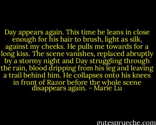 Day appears again. This time he leans in close enough for his hair to brush, light as silk, against my cheeks. He pulls me towards for a long kiss. The scene vanishes, replaced abruptly by a stormy night and Day struggling through the rain, blood dripping from his leg and leaving a trail behind him. He collapses onto his knees in front of Razor before the whole scene disappears again. - Marie Lu
