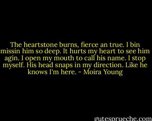 The heartstone burns, fierce an true. I bin missin him so deep. It hurts my heart to see him agin. I open my mouth to call his name. I stop myself. His head snaps in my direction. Like he knows I'm here. - Moira Young