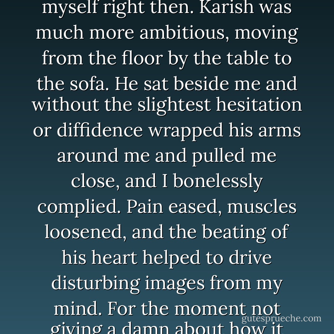 In time I could move, though my body wasn't thrilled about it. I moved from the floor to the sofa I had fallen off of, which was all the progress I was going to demand from myself right then. Karish was much more ambitious, moving from the floor by the table to the sofa. He sat beside me and without the slightest hesitation or diffidence wrapped his arms around me and pulled me close, and I bonelessly complied. Pain eased, muscles loosened, and the beating of his heart helped to drive disturbing images from my mind. For the moment not giving a damn about how it looked or whether it was a bad idea, I curled around him and flattened my palm against his chest so I could feel the blood pulsing around him. - Moira J. Moore