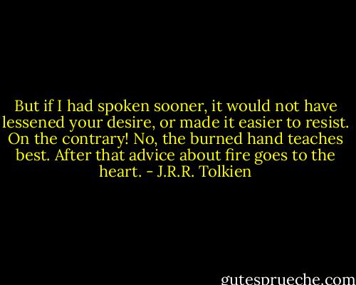 But if I had spoken sooner, it would not have lessened your desire, or made it easier to resist. On the contrary! No, the burned hand teaches best. After that advice about fire goes to the heart. - J.R.R. Tolkien