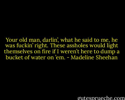 Your old man, darlin’, what he said to me, he was fuckin’ right. These assholes would light themselves on fire if I weren’t here to dump a bucket of water on ’em. - Madeline Sheehan