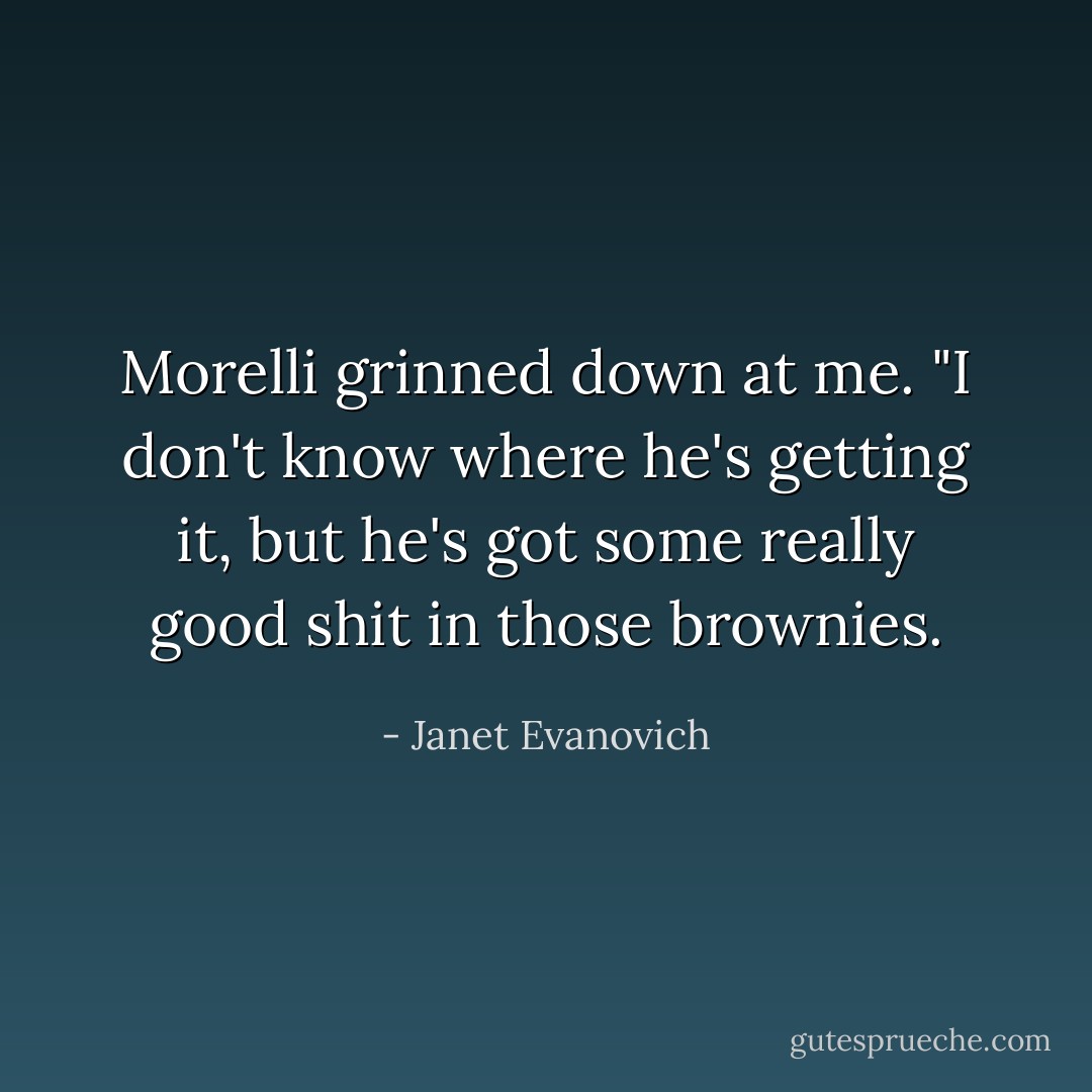 Morelli grinned down at me. "I don't know where he's getting it, but he's got some really good shit in those brownies. - Janet Evanovich