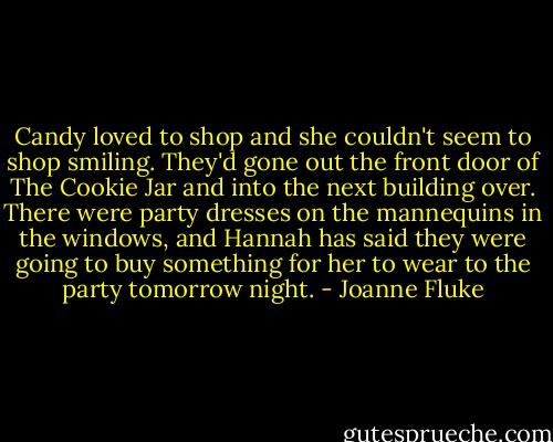 Candy loved to shop and she couldn't seem to shop smiling. They'd gone out the front door of The Cookie Jar and into the next building over. There were party dresses on the mannequins in the windows, and Hannah has said they were going to buy something for her to wear to the party tomorrow night. - Joanne Fluke