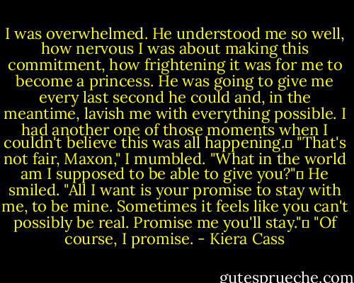 I was overwhelmed. He understood me so well, how nervous I was about making this commitment, how frightening it was for me to become a princess. He was going to give me every last second he could and, in the meantime, lavish me with everything possible. I had another one of those moments when I couldn't believe this was all happening.	<br />"That's not fair, Maxon," I mumbled. "What in the world am I supposed to be able to give you?"	<br />He smiled. "All I want is your promise to stay with me, to be mine. Sometimes it feels like you can't possibly be real. Promise me you'll stay."	<br />"Of course, I promise. - Kiera Cass