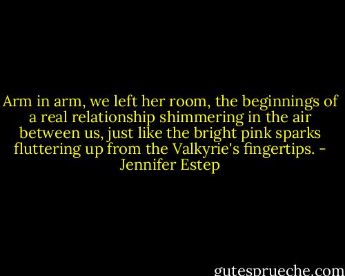 Arm in arm, we left her room, the beginnings of a real relationship shimmering in the air between us, just like the bright pink sparks fluttering up from the Valkyrie's fingertips. - Jennifer Estep