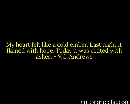My heart felt like a cold ember. Last night it flamed with hope. Today it was coated with ashes. - V.C. Andrews