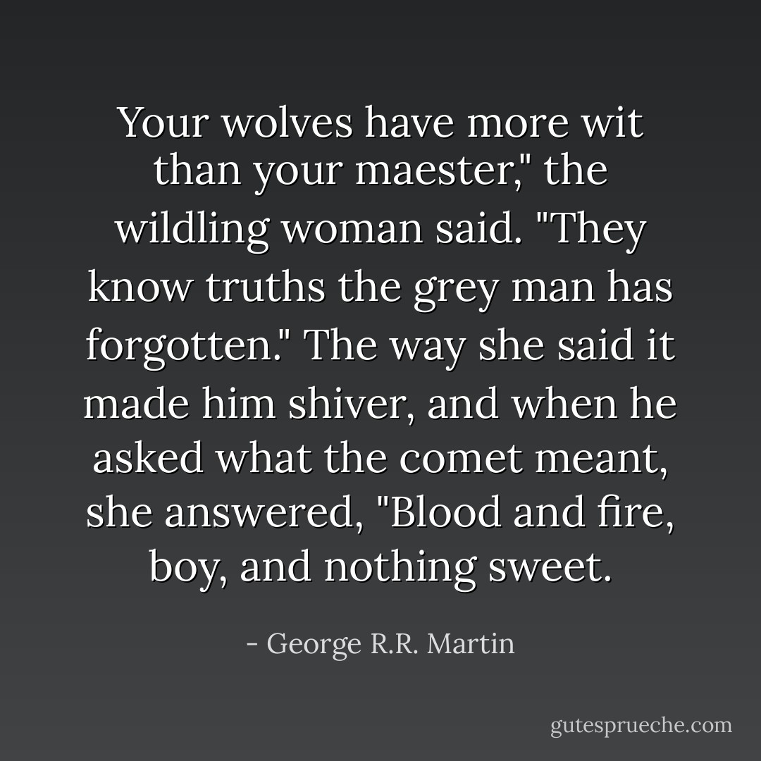 Your wolves have more wit than your maester," the wildling woman said. "They know truths the grey man has forgotten." The way she said it made him shiver, and when he asked what the comet meant, she answered, "Blood and fire, boy, and nothing sweet. - George R.R. Martin