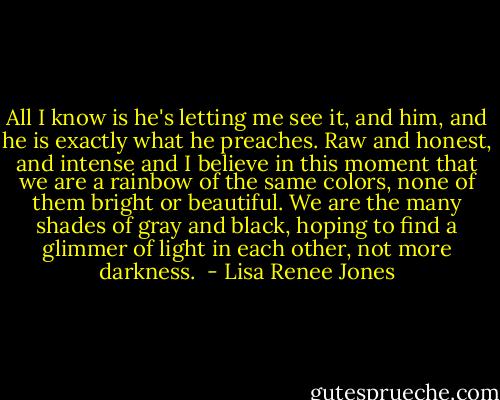 All I know is he's letting me see it, and him, and he is exactly what he preaches. Raw and honest, and intense and I believe in this moment that we are a rainbow of the same colors, none of them bright or beautiful. We are the many shades of gray and black, hoping to find a glimmer of light in each other, not more darkness.  - Lisa Renee Jones