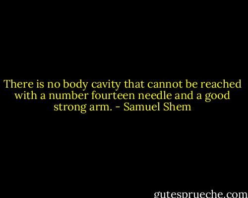 There is no body cavity that cannot be reached with a number fourteen needle and a good strong arm. - Samuel Shem