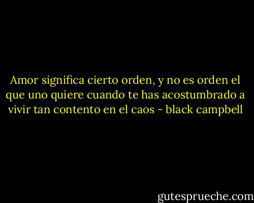 Amor significa cierto orden, y no es orden el que uno quiere cuando te has acostumbrado a vivir tan contento en el caos - black campbell