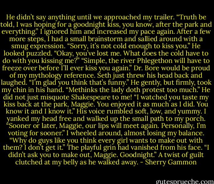 He didn’t say anything until we approached my trailer. “Truth be told, I was hoping for<br />a goodnight kiss, you know, after the park and everything.”<br />I ignored him and increased my pace again. After a few more steps, I had a small<br />brainstorm and sallied around with a smug expression. “Sorry, it’s not cold enough to kiss<br />you.”<br />He looked puzzled. “Okay, you’ve lost me. What does the cold have to do with you<br />kissing me?”<br />“Simple, the river Phlegethon will have to freeze over before I’ll ever kiss you again.”<br />Dr. Bore would be proud of my mythology reference. Seth just threw his head back and<br />laughed. “I’m glad you think that’s funny.”<br />He gently, but firmly, took my chin in his hand. “Methinks the lady doth protest too<br />much.”<br />He did not just misquote Shakespeare to me!<br />“I watched you taste my kiss back at the park, Maggie. You enjoyed it as much as I<br />did. You know it and I know it.” His voice rumbled soft, low, and yummy. I yanked my<br />head free and walked up the small path to my porch.<br />“Sooner or later, Maggie, our lips will meet again. Personally, I’m voting for sooner.”<br />I wheeled around, almost losing my balance. “Why do guys like you think every girl<br />wants to make out with them? I don’t get it.”<br />The playful grin had vanished from his face. “I didn’t ask you to make out, Maggie.<br />Goodnight.” A twist of guilt clutched at my belly as he walked away. - Sherry Gammon