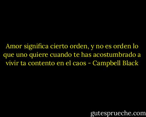 Amor significa cierto orden, y no es orden lo que uno quiere cuando te has acostumbrado a vivir ta contento en el caos - Campbell Black