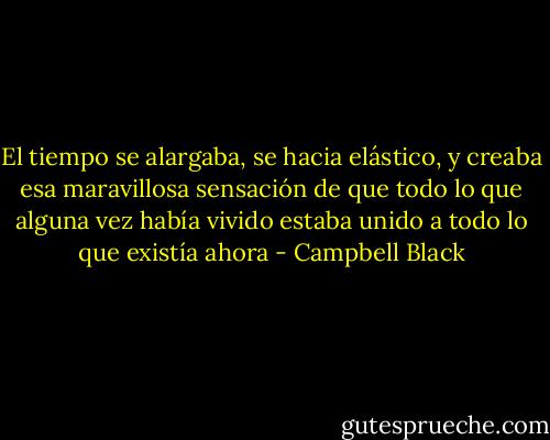 El tiempo se alargaba, se hacia elástico, y creaba esa maravillosa sensación de que todo lo que alguna vez había vivido estaba unido a todo lo que existía ahora - Campbell Black
