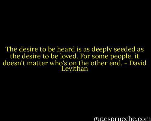 The desire to be heard is as deeply seeded as the desire to be loved. For some people, it doesn't matter who's on the other end. - David Levithan