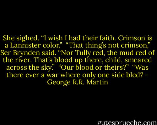 She sighed. “I wish I had their faith. Crimson is a Lannister color.”<br /><br />“That thing’s not crimson,” Ser Brynden said. “Nor Tully red, the mud red of the river. That’s blood up there, child, smeared across the sky.”<br /><br />“Our blood or theirs?”<br /><br />“Was there ever a war where only one side bled? - George R.R. Martin