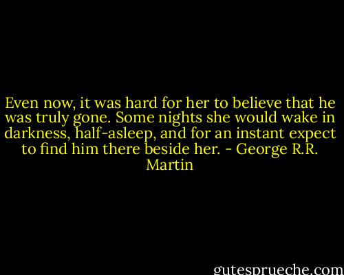 Even now, it was hard for her to believe that he was truly gone. Some nights she would wake in darkness, half-asleep, and for an instant expect to find him there beside her. - George R.R. Martin